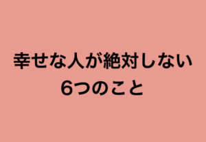 あなたはこの事をついやってしまっていませんか？『幸せな人が絶対しない6つのこと』